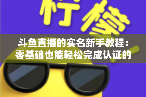 斗鱼直播的实名新手教程：零基础也能轻松完成认证的保姆级指南