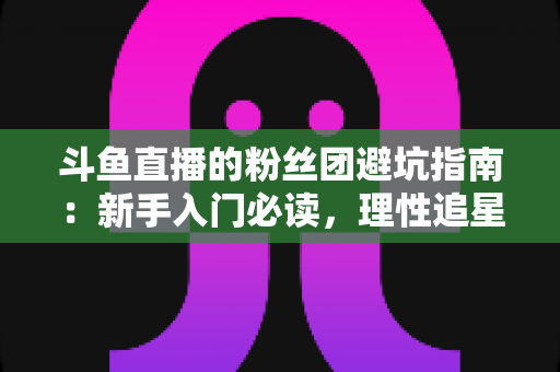 斗鱼直播的粉丝团避坑指南:新手入门必读,理性追星不踩雷 斗鱼直播的粉丝团避坑指南:新手入门必读,理性追星不踩雷