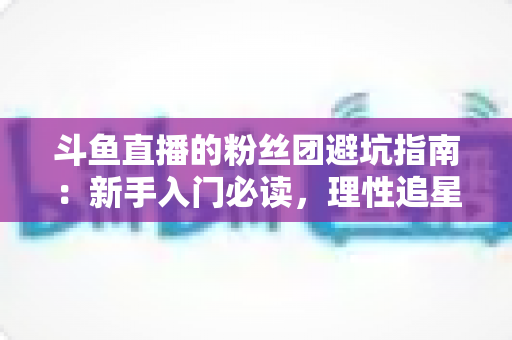 斗鱼直播的粉丝团避坑指南:新手入门必读,理性追星不踩雷 斗鱼直播的粉丝团避坑指南:新手入门必读,理性追星不踩雷