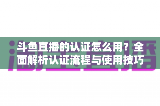 斗鱼直播的认证怎么用?全面解析认证流程与使用技巧,助你快速开启直播之旅 斗鱼直播的认证怎么用?全面解析认证流程与使用技巧,助你快速开启直播之旅