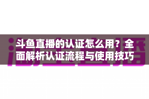 斗鱼直播的认证怎么用？全面解析认证流程与使用技巧，助你快速开启直播之旅