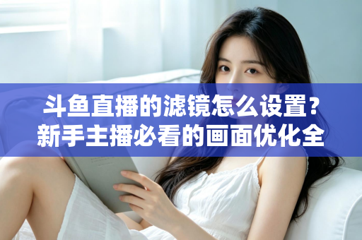 斗鱼直播的滤镜怎么设置？新手主播必看的画面优化全攻略