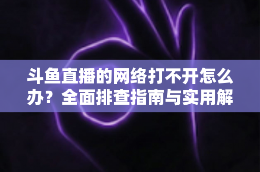 斗鱼直播的网络打不开怎么办？全面排查指南与实用解决方案一文读懂