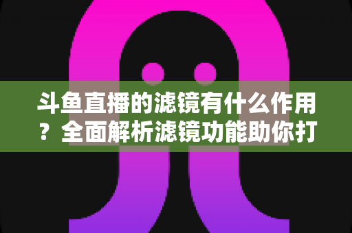 斗鱼直播的滤镜有什么作用?全面解析滤镜功能助你打造高颜值直播间 斗鱼直播的滤镜有什么作用?全面解析滤镜功能助你打造高颜值直播间