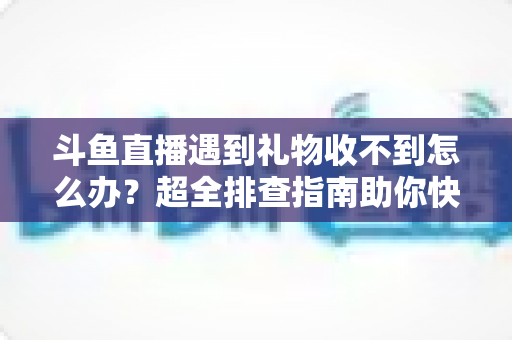 斗鱼直播遇到礼物收不到怎么办？超全排查指南助你快速解决礼物异常问题