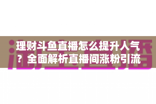 理财斗鱼直播怎么提升人气？全面解析直播间涨粉引流的实用运营策略与技巧