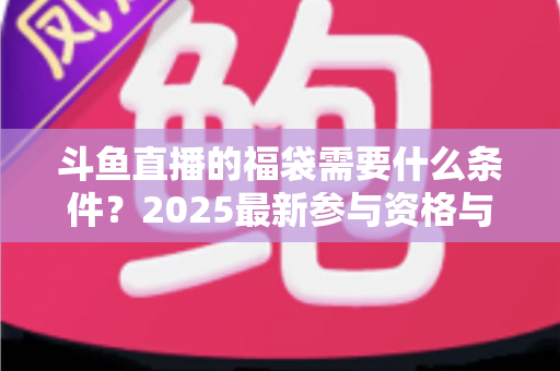 斗鱼直播的福袋需要什么条件?2025最新参与资格与抢福袋全攻略 斗鱼直播的福袋需要什么条件?2025最新参与资格与抢福袋全攻略