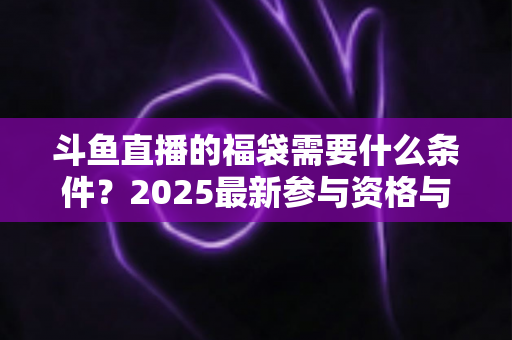 斗鱼直播的福袋需要什么条件？2025最新参与资格与抢福袋全攻略