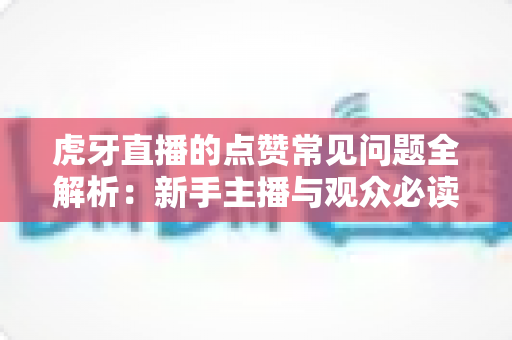 虎牙直播的点赞常见问题全解析:新手主播与观众必读的点赞功能使用指南 虎牙直播的点赞常见问题全解析:新手主播与观众必读的点赞功能使用指南