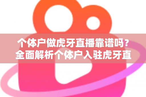 个体户做虎牙直播靠谱吗？全面解析个体户入驻虎牙直播的优势、风险与实操建议