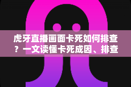 虎牙直播画面卡死如何排查？一文读懂卡死成因、排查步骤与预防技巧