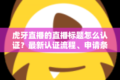 虎牙直播的直播标题怎么认证?最新认证流程、申请条件与实用技巧全解析 虎牙直播的直播标题怎么认证?最新认证流程、申请条件与实用技巧全解析