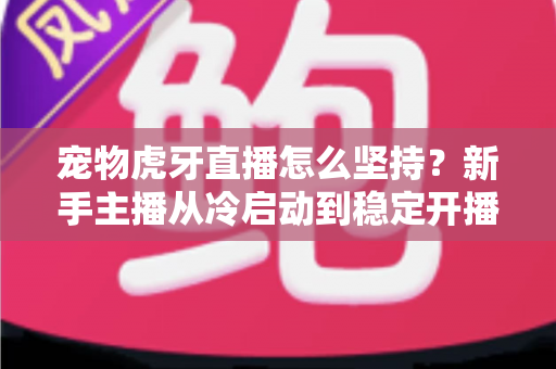 宠物虎牙直播怎么坚持？新手主播从冷启动到稳定开播的全维度运营指南