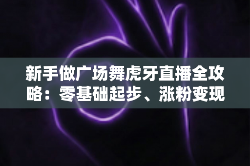 新手做广场舞虎牙直播全攻略:零基础起步、涨粉变现的完整实战指南 新手做广场舞虎牙直播全攻略:零基础起步、涨粉变现的完整实战指南