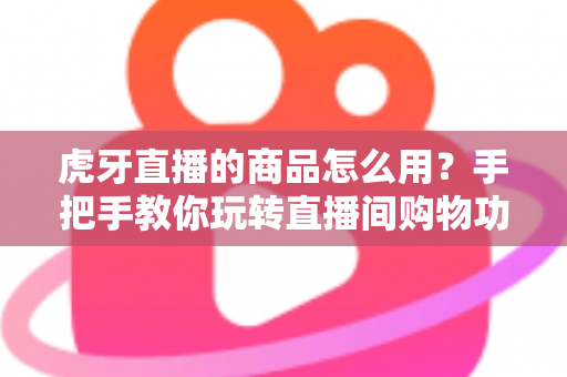 虎牙直播的商品怎么用?手把手教你玩转直播间购物功能的完整攻略 虎牙直播的商品怎么用?手把手教你玩转直播间购物功能的完整攻略