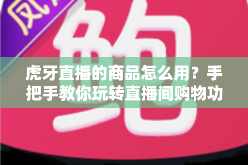 虎牙直播的商品怎么用？手把手教你玩转直播间购物功能的完整攻略
