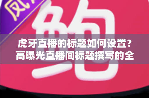 虎牙直播的标题如何设置?高曝光直播间标题撰写的全方位实战指南 虎牙直播的标题如何设置?高曝光直播间标题撰写的全方位实战指南
