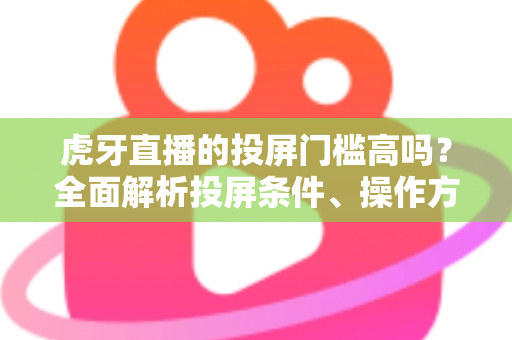 虎牙直播的投屏门槛高吗？全面解析投屏条件、操作方法与实用避坑指南