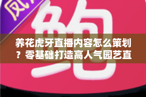 养花虎牙直播内容怎么策划?零基础打造高人气园艺直播间的实战全攻略 养花虎牙直播内容怎么策划?零基础打造高人气园艺直播间的实战全攻略