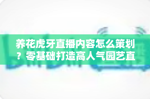 养花虎牙直播内容怎么策划?零基础打造高人气园艺直播间的实战全攻略 养花虎牙直播内容怎么策划?零基础打造高人气园艺直播间的实战全攻略