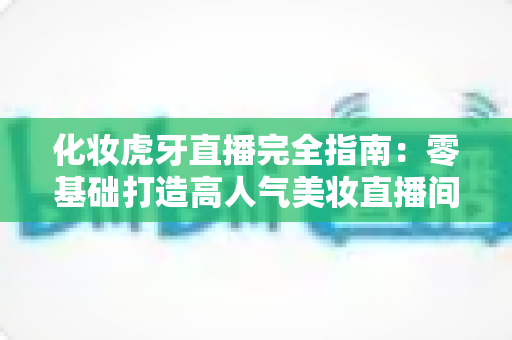 化妆虎牙直播完全指南：零基础打造高人气美妆直播间的实战攻略