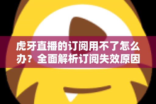 虎牙直播的订阅用不了怎么办？全面解析订阅失效原因与实用解决技巧