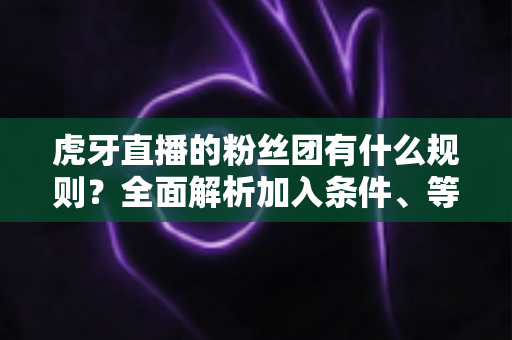 虎牙直播的粉丝团有什么规则？全面解析加入条件、等级特权与行为规范指南