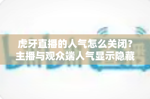 虎牙直播的人气怎么关闭？主播与观众端人气显示隐藏设置超全指南