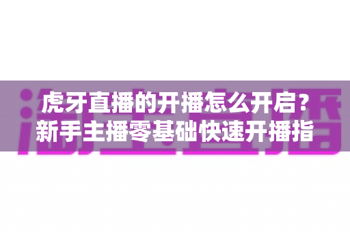 虎牙直播的开播怎么开启？新手主播零基础快速开播指南全解析