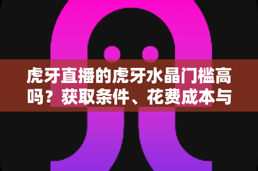 虎牙直播的虎牙水晶门槛高吗？获取条件、花费成本与实用攻略一网打尽