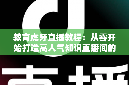 教育虎牙直播教程:从零开始打造高人气知识直播间的完整实战指南 教育虎牙直播教程:从零开始打造高人气知识直播间的完整实战指南