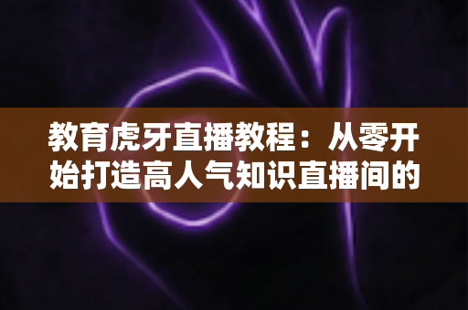 教育虎牙直播教程：从零开始打造高人气知识直播间的完整实战指南