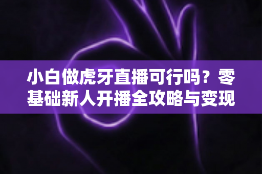 小白做虎牙直播可行吗？零基础新人开播全攻略与变现前景深度解析