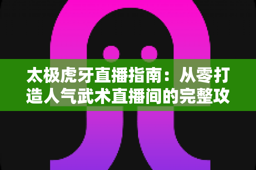 太极虎牙直播指南：从零打造人气武术直播间的完整攻略与实战技巧