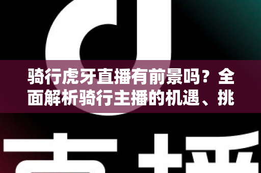 骑行虎牙直播有前景吗？全面解析骑行主播的机遇、挑战与变现路径