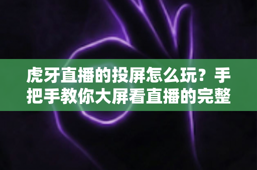 虎牙直播的投屏怎么玩?手把手教你大屏看直播的完整攻略 虎牙直播的投屏怎么玩?手把手教你大屏看直播的完整攻略
