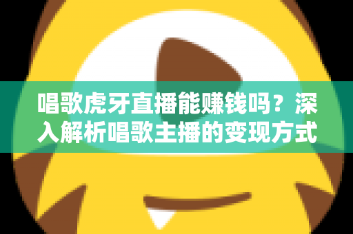 唱歌虎牙直播能赚钱吗？深入解析唱歌主播的变现方式、收入水平与成功技巧