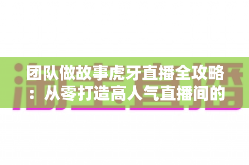 团队做故事虎牙直播全攻略:从零打造高人气直播间的团队内容创作实战指南 团队做故事虎牙直播全攻略:从零打造高人气直播间的团队内容创作实战指南