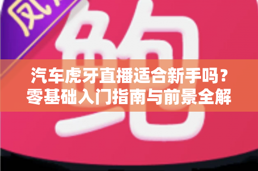 汽车虎牙直播适合新手吗?零基础入门指南与前景全解析 汽车虎牙直播适合新手吗?零基础入门指南与前景全解析