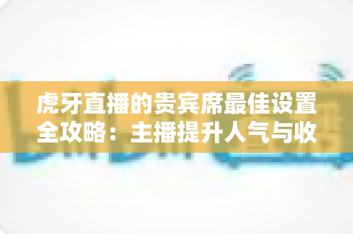 虎牙直播的贵宾席最佳设置全攻略：主播提升人气与收益的必备运营指南