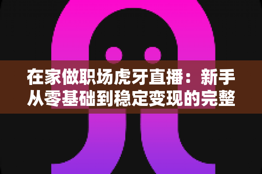 在家做职场虎牙直播:新手从零基础到稳定变现的完整实战指南 在家做职场虎牙直播:新手从零基础到稳定变现的完整实战指南