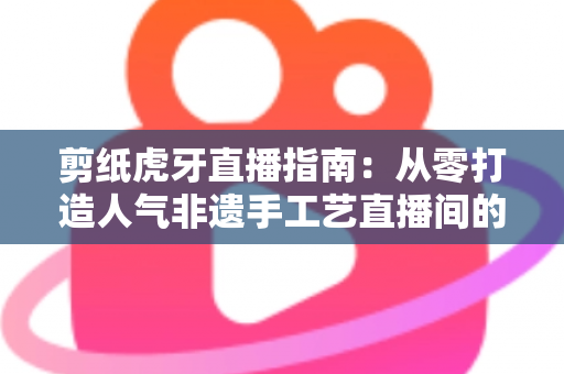 剪纸虎牙直播指南：从零打造人气非遗手工艺直播间的完整攻略