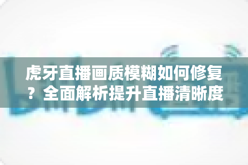 虎牙直播画质模糊如何修复？全面解析提升直播清晰度的实用方法与避坑指南