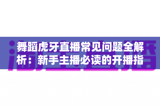舞蹈虎牙直播常见问题全解析：新手主播必读的开播指南与避坑攻略