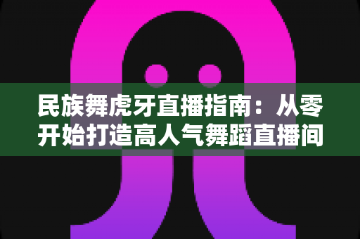 民族舞虎牙直播指南：从零开始打造高人气舞蹈直播间全攻略