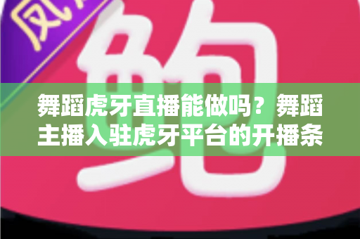 舞蹈虎牙直播能做吗？舞蹈主播入驻虎牙平台的开播条件、变现方式与成长攻略全解析