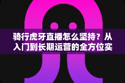 骑行虎牙直播怎么坚持？从入门到长期运营的全方位实战指南，助你突破瓶颈、稳定涨粉