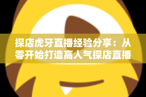 探店虎牙直播经验分享:从零开始打造高人气探店直播间的实战全攻略 探店虎牙直播经验分享:从零开始打造高人气探店直播间的实战全攻略