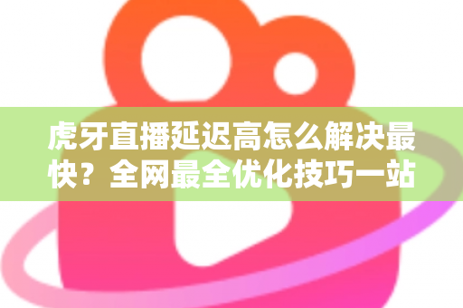 虎牙直播延迟高怎么解决最快？全网最全优化技巧一站式指南