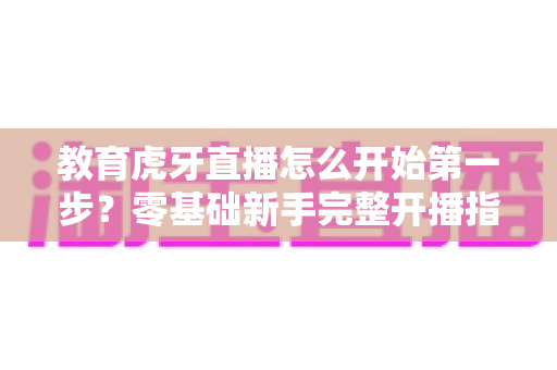 教育虎牙直播怎么开始第一步？零基础新手完整开播指南助你快速上手